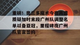 欧博在线平台-重磅！奥兰多魔术今夜再遭质疑加时末段广州队调整名单以备亚冠，里程碑夜广州队官宣签约的简单介绍