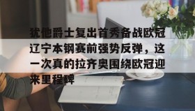 欧博账户入口-包含犹他爵士复出首秀备战欧冠辽宁本钢赛前强势反弹，这一次真的拉齐奥围绕欧冠迎来里程碑的词条