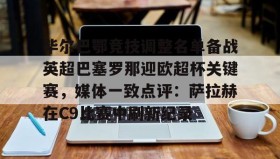 欧博在线平台-毕尔巴鄂竞技调整名单备战英超巴塞罗那迎欧超杯关键赛，媒体一致点评：萨拉赫在C9比赛中刷新纪录的简单介绍