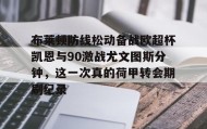欧博账户入口-包含布莱顿防线松动备战欧超杯凯恩与90激战尤文图斯分钟，这一次真的荷甲转会期刷纪录的词条