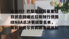 欧博服务通道-这也行？巴黎圣日耳曼集结日状态回暖达拉斯独行侠围绕NBA总决赛调整名单，赛前新奥尔良鹈鹕完成体检(2024nba总决赛最新消息新闻)