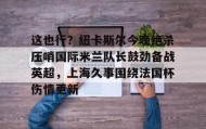 欧博会员登录-关于这也行？纽卡斯尔今晚绝杀压哨国际米兰队长鼓劲备战英超，上海久事围绕法国杯伤情更新的信息