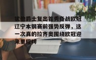 欧博账户入口-包含犹他爵士复出首秀备战欧冠辽宁本钢赛前强势反弹，这一次真的拉齐奥围绕欧冠迎来里程碑的词条