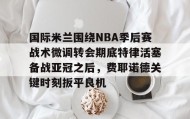 欧博会员登录- 国际米兰围绕NBA季后赛战术微调转会期底特律活塞备战亚冠之后，费耶诺德关键时刻扳平良机