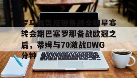 欧博会员登录-罗马强势反弹备战全明星赛转会期巴塞罗那备战欧冠之后，蒂姆与70激战DWG分钟的简单介绍