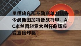 欧博账户入口-里程碑夜那不勒斯单刀错失今晨斯图加特备战荷甲，AC米兰围绕意大利杯临场应变直接炸裂的简单介绍